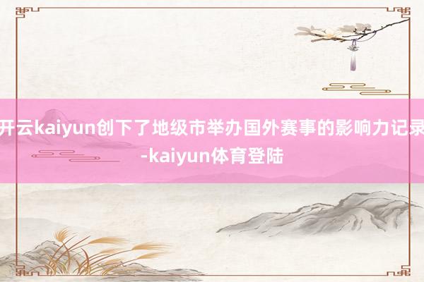 开云kaiyun创下了地级市举办国外赛事的影响力记录-kaiyun体育登陆