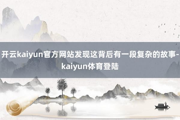 开云kaiyun官方网站发现这背后有一段复杂的故事-kaiyun体育登陆