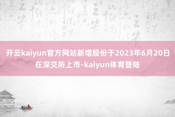 开云kaiyun官方网站新增股份于2023年6月20日在深交所上市-kaiyun体育登陆