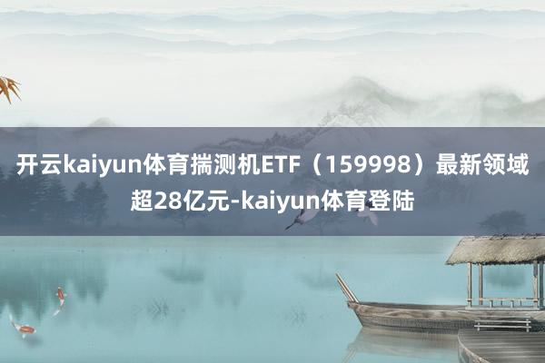 开云kaiyun体育揣测机ETF（159998）最新领域超28亿元-kaiyun体育登陆