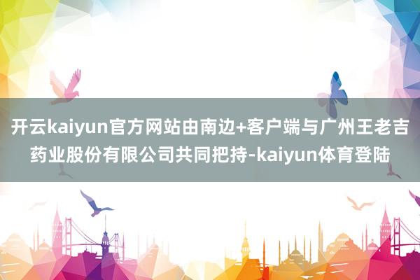 开云kaiyun官方网站由南边+客户端与广州王老吉药业股份有限公司共同把持-kaiyun体育登陆