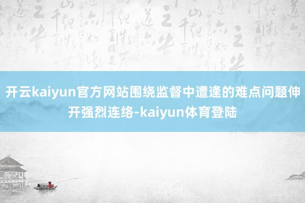 开云kaiyun官方网站围绕监督中遭逢的难点问题伸开强烈连络-kaiyun体育登陆