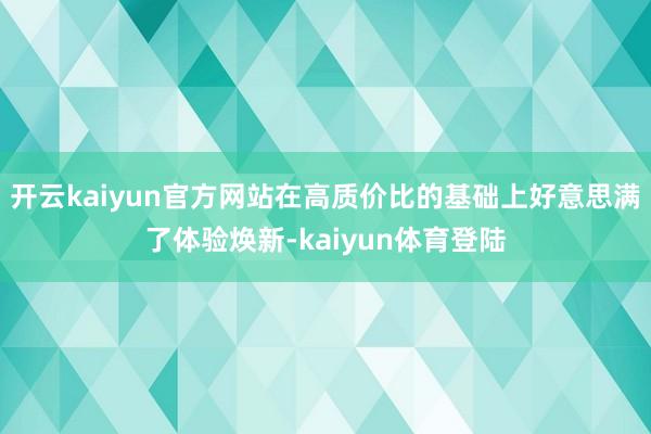 开云kaiyun官方网站在高质价比的基础上好意思满了体验焕新-kaiyun体育登陆