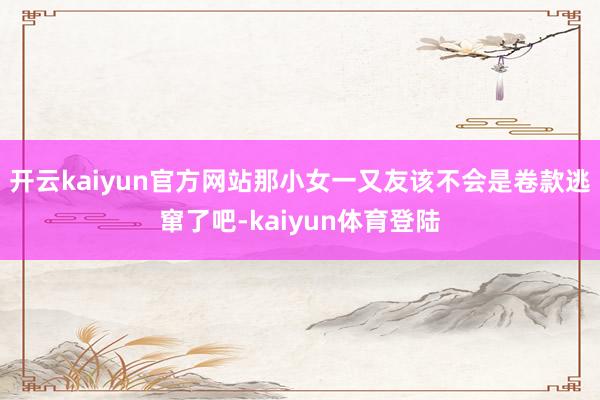 开云kaiyun官方网站那小女一又友该不会是卷款逃窜了吧-kaiyun体育登陆
