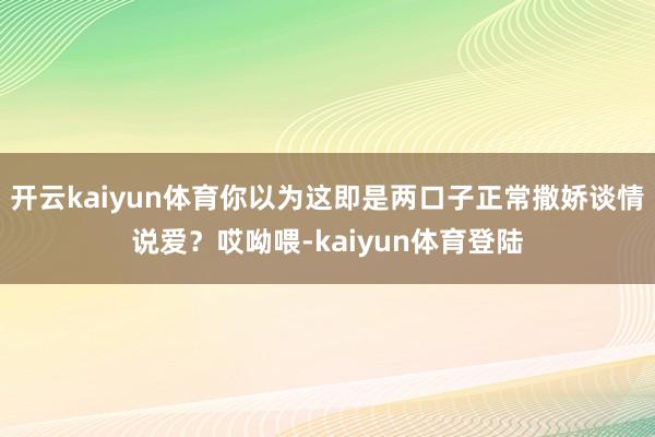 开云kaiyun体育你以为这即是两口子正常撒娇谈情说爱?哎呦喂-kaiyun体育登陆