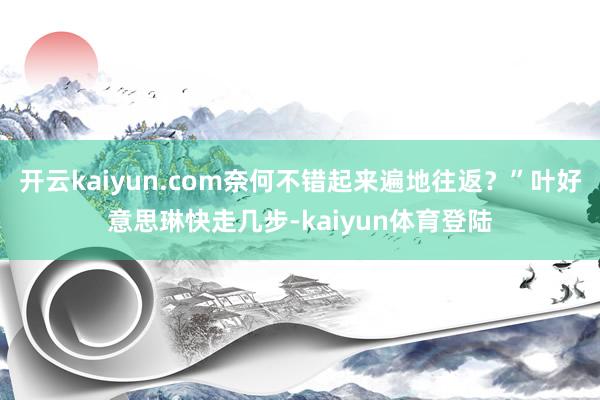 开云kaiyun.com奈何不错起来遍地往返？”叶好意思琳快走几步-kaiyun体育登陆