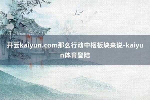 开云kaiyun.com那么行动中枢板块来说-kaiyun体育登陆