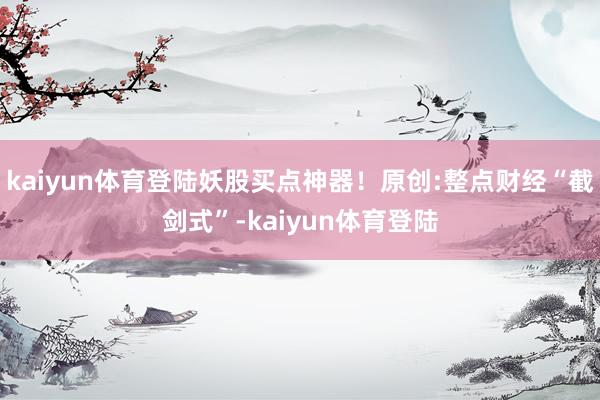 kaiyun体育登陆妖股买点神器!原创:整点财经“截剑式”-kaiyun体育登陆