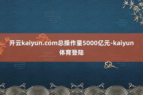 开云kaiyun.com总操作量5000亿元-kaiyun体育登陆