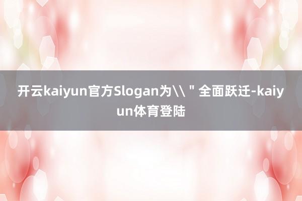 开云kaiyun官方Slogan为\"全面跃迁-kaiyun体育登陆