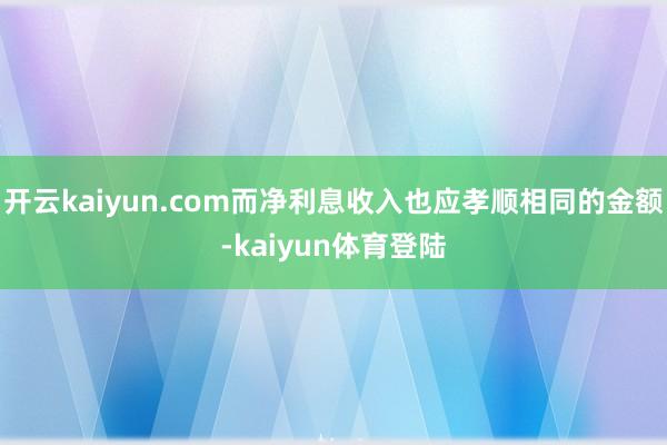 开云kaiyun.com而净利息收入也应孝顺相同的金额-kaiyun体育登陆