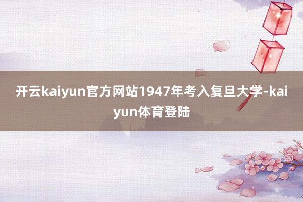 开云kaiyun官方网站1947年考入复旦大学-kaiyun体育登陆