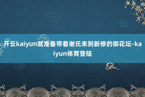 开云kaiyun就准备带着谢氏来到新修的御花坛-kaiyun体育登陆