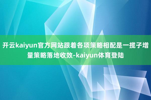 开云kaiyun官方网站跟着各项策略相配是一揽子增量策略落地收效-kaiyun体育登陆