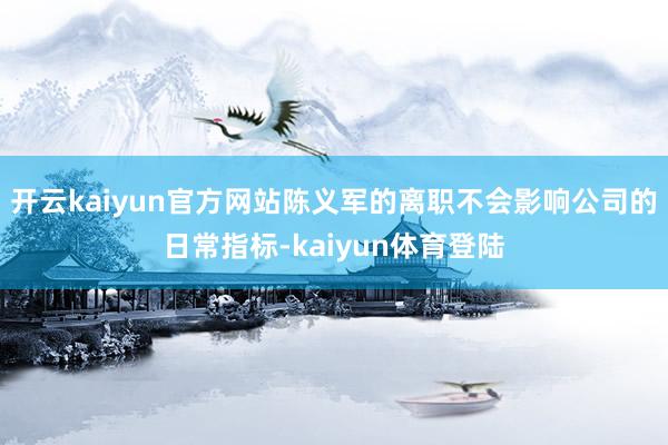 开云kaiyun官方网站陈义军的离职不会影响公司的日常指标-kaiyun体育登陆