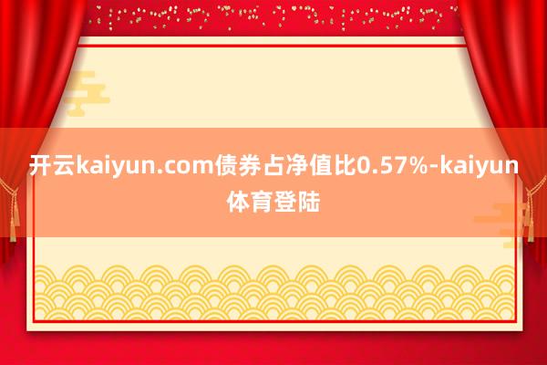开云kaiyun.com债券占净值比0.57%-kaiyun体育登陆