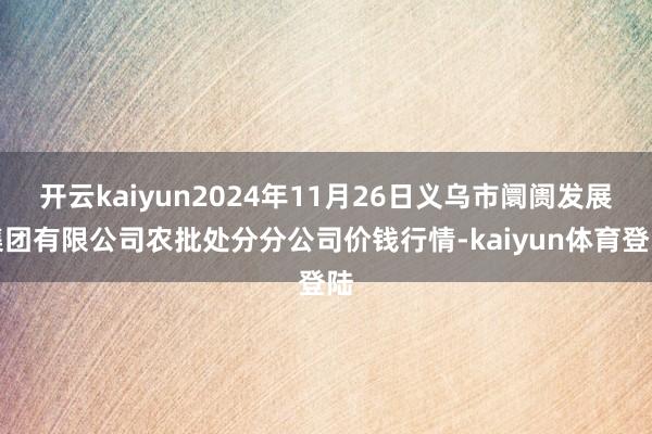 开云kaiyun2024年11月26日义乌市阛阓发展集团有限公司农批处分分公司价钱行情-kaiyun体育登陆