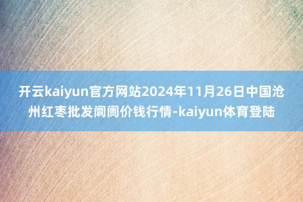 开云kaiyun官方网站2024年11月26日中国沧州红枣批发阛阓价钱行情-kaiyun体育登陆
