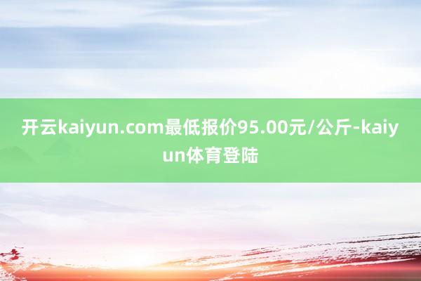 开云kaiyun.com最低报价95.00元/公斤-kaiyun体育登陆