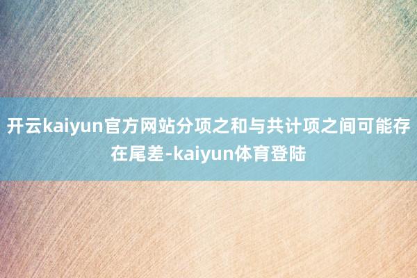 开云kaiyun官方网站分项之和与共计项之间可能存在尾差-kaiyun体育登陆