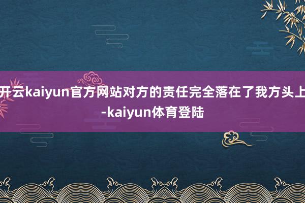开云kaiyun官方网站对方的责任完全落在了我方头上-kaiyun体育登陆