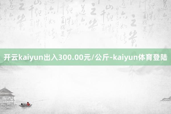 开云kaiyun出入300.00元/公斤-kaiyun体育登陆