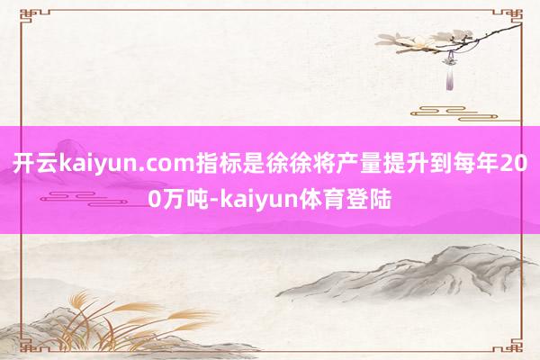 开云kaiyun.com指标是徐徐将产量提升到每年200万吨-kaiyun体育登陆