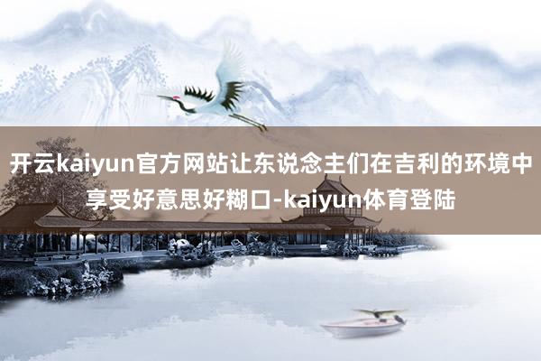 开云kaiyun官方网站让东说念主们在吉利的环境中享受好意思好糊口-kaiyun体育登陆