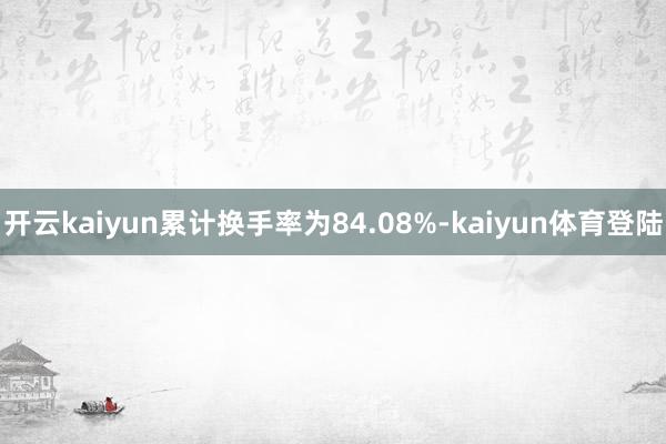 开云kaiyun累计换手率为84.08%-kaiyun体育登陆