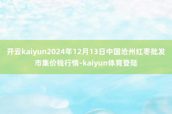 开云kaiyun2024年12月13日中国沧州红枣批发市集价钱行情-kaiyun体育登陆