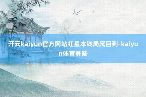 开云kaiyun官方网站　　红星本钱局属目到-kaiyun体育登陆