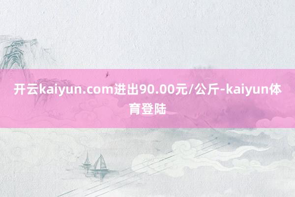 开云kaiyun.com进出90.00元/公斤-kaiyun体育登陆