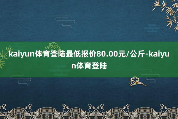 kaiyun体育登陆最低报价80.00元/公斤-kaiyun体育登陆