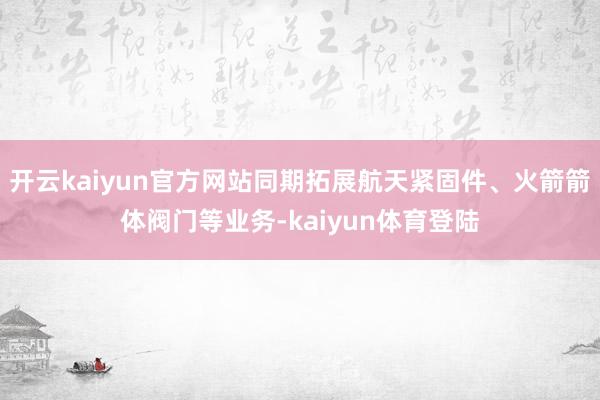 开云kaiyun官方网站同期拓展航天紧固件、火箭箭体阀门等业务-kaiyun体育登陆