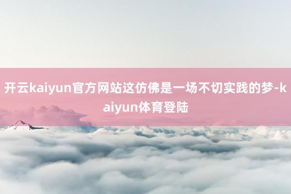 开云kaiyun官方网站这仿佛是一场不切实践的梦-kaiyun体育登陆