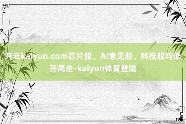 开云kaiyun.com芯片股、AI意见股、科技股均低开高走-kaiyun体育登陆