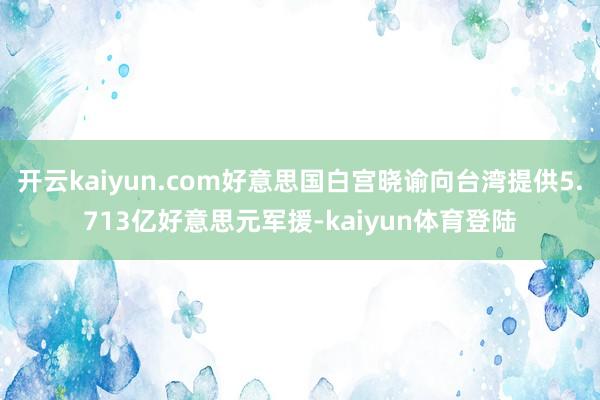 开云kaiyun.com好意思国白宫晓谕向台湾提供5.713亿好意思元军援-kaiyun体育登陆