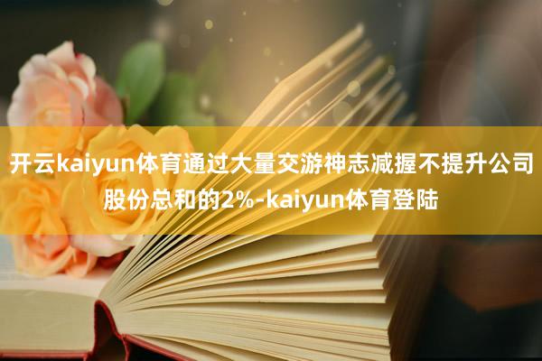 开云kaiyun体育通过大量交游神志减握不提升公司股份总和的2%-kaiyun体育登陆