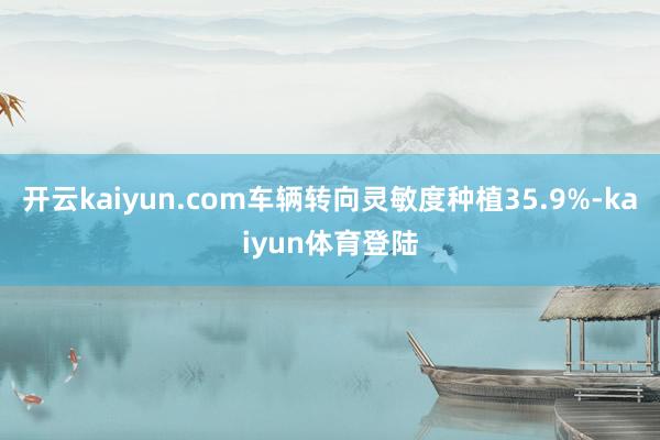 开云kaiyun.com车辆转向灵敏度种植35.9%-kaiyun体育登陆