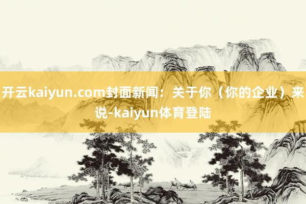 开云kaiyun.com封面新闻：关于你（你的企业）来说-kaiyun体育登陆