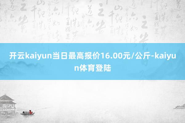 开云kaiyun当日最高报价16.00元/公斤-kaiyun体育登陆