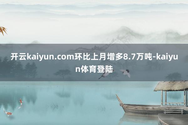 开云kaiyun.com环比上月增多8.7万吨-kaiyun体育登陆