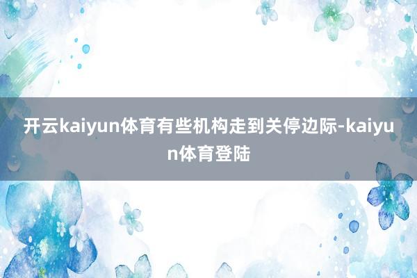 开云kaiyun体育　　有些机构走到关停边际-kaiyun体育登陆