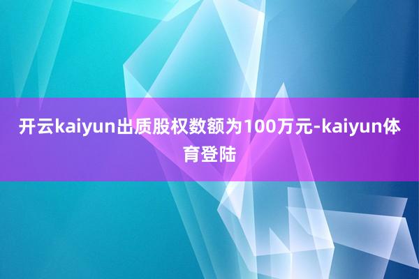 开云kaiyun出质股权数额为100万元-kaiyun体育登陆