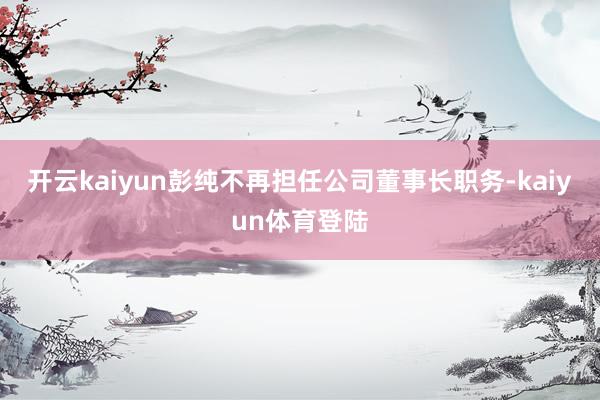 开云kaiyun彭纯不再担任公司董事长职务-kaiyun体育登陆