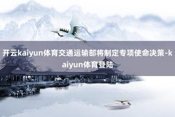 开云kaiyun体育交通运输部将制定专项使命决策-kaiyun体育登陆