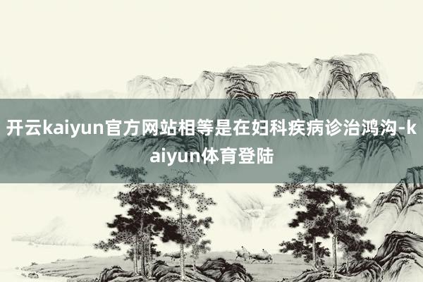 开云kaiyun官方网站相等是在妇科疾病诊治鸿沟-kaiyun体育登陆