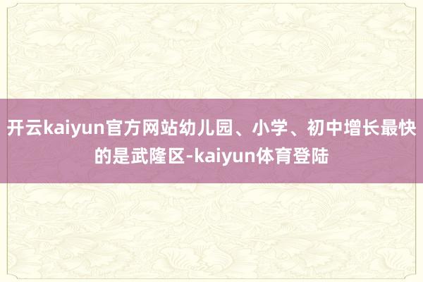 开云kaiyun官方网站幼儿园、小学、初中增长最快的是武隆区-kaiyun体育登陆