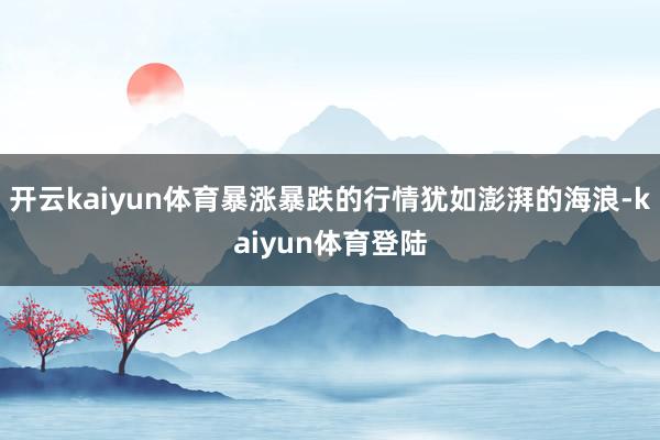 开云kaiyun体育暴涨暴跌的行情犹如澎湃的海浪-kaiyun体育登陆