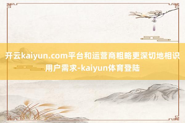 开云kaiyun.com平台和运营商粗略更深切地相识用户需求-kaiyun体育登陆